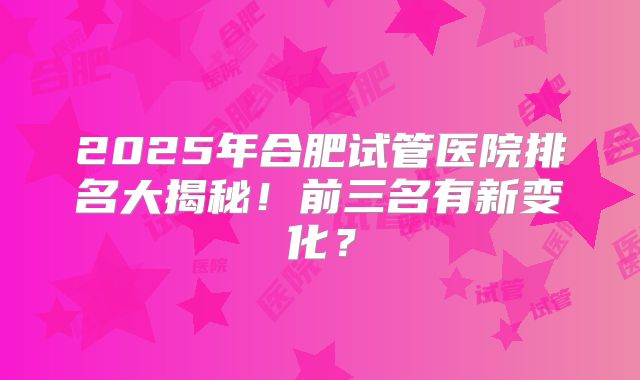 2025年合肥试管医院排名大揭秘！前三名有新变化？