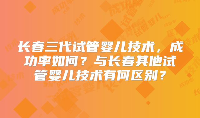 长春三代试管婴儿技术，成功率如何？与长春其他试管婴儿技术有何区别？
