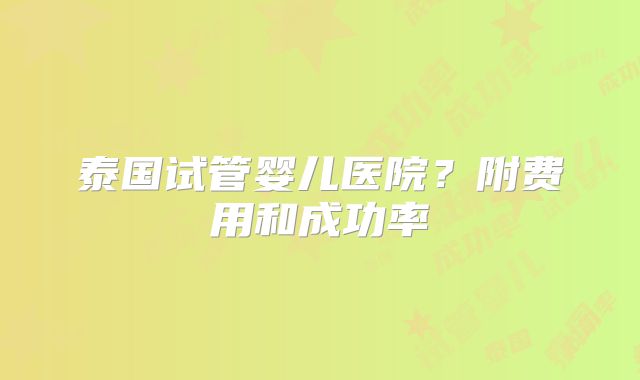泰国试管婴儿医院？附费用和成功率