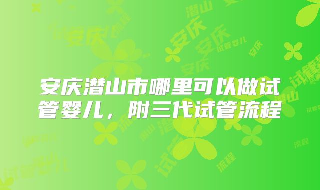 安庆潜山市哪里可以做试管婴儿，附三代试管流程