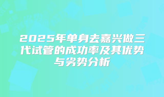 2025年单身去嘉兴做三代试管的成功率及其优势与劣势分析