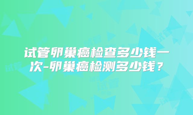 试管卵巢癌检查多少钱一次-卵巢癌检测多少钱?