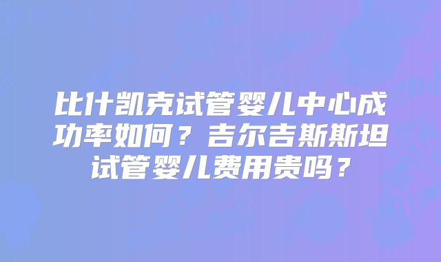 比什凯克试管婴儿中心成功率如何？吉尔吉斯斯坦试管婴儿费用贵吗？