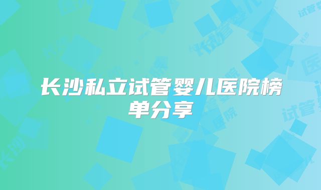长沙私立试管婴儿医院榜单分享