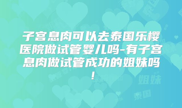 子宫息肉可以去泰国乐樱医院做试管婴儿吗-有子宫息肉做试管成功的姐妹吗！