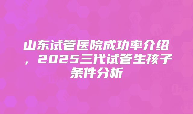 山东试管医院成功率介绍,2025三代试管生孩子条件分析