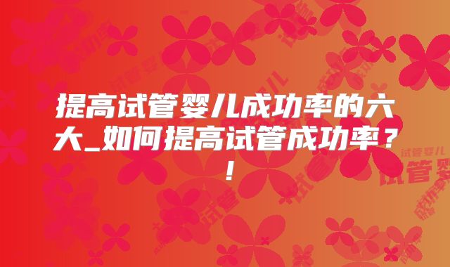 提高试管婴儿成功率的六大_如何提高试管成功率？！