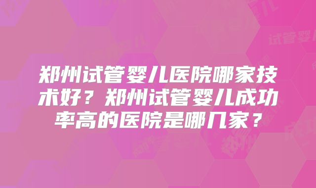 郑州试管婴儿医院哪家技术好?郑州试管婴儿成功率高的医院是哪几家?