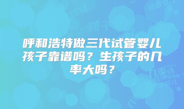 呼和浩特做三代试管婴儿孩子靠谱吗？生孩子的几率大吗？