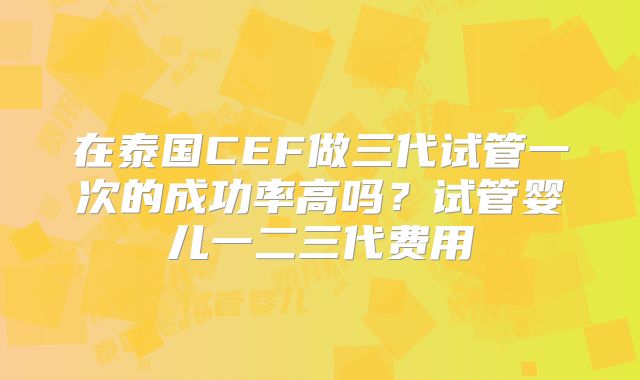 在泰国CEF做三代试管一次的成功率高吗？试管婴儿一二三代费用