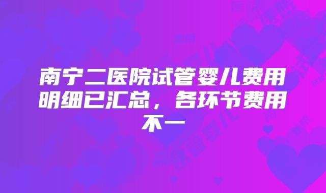 南宁二医院试管婴儿费用明细已汇总，各环节费用不一