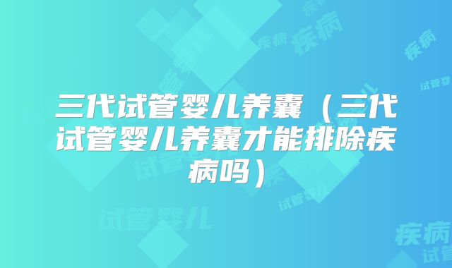 三代试管婴儿养囊（三代试管婴儿养囊才能排除疾病吗）