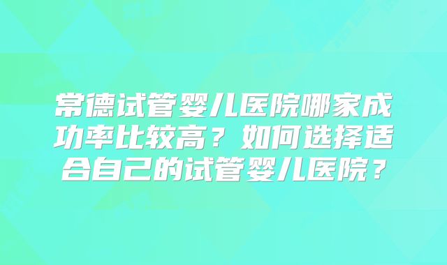 常德试管婴儿医院哪家成功率比较高？如何选择适合自己的试管婴儿医院？