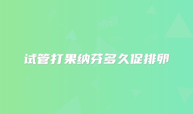 试管打果纳芬多久促排卵