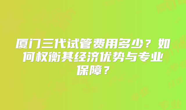 厦门三代试管费用多少？如何权衡其经济优势与专业保障？