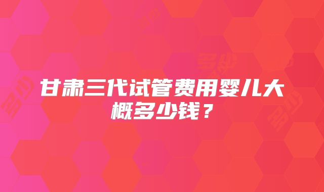 甘肃三代试管费用婴儿大概多少钱？