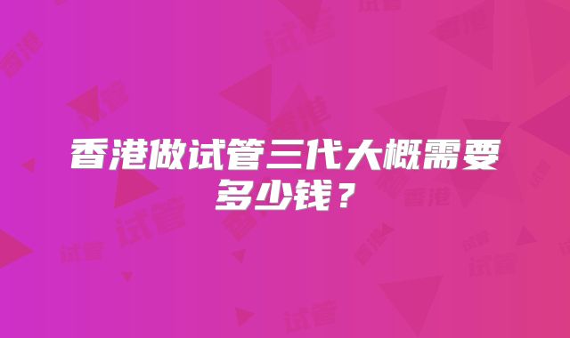 香港做试管三代大概需要多少钱？