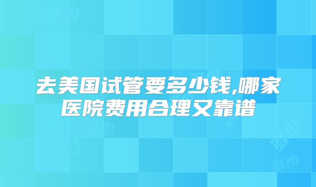 去美国试管要多少钱,哪家医院费用合理又靠谱