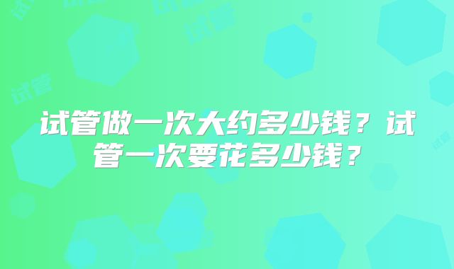 试管做一次大约多少钱？试管一次要花多少钱？