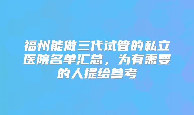 福州能做三代试管的私立医院名单汇总,为有需要的人提给参考
