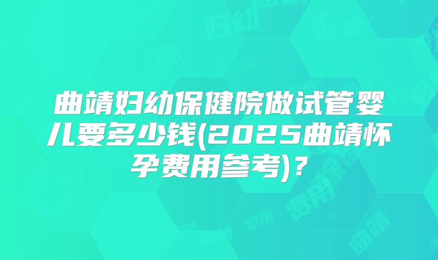 曲靖妇幼保健院做试管婴儿要多少钱(2025曲靖怀孕费用参考)？