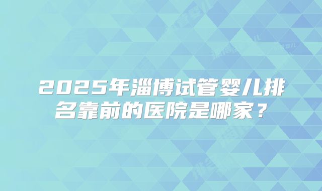 2025年淄博试管婴儿排名靠前的医院是哪家？