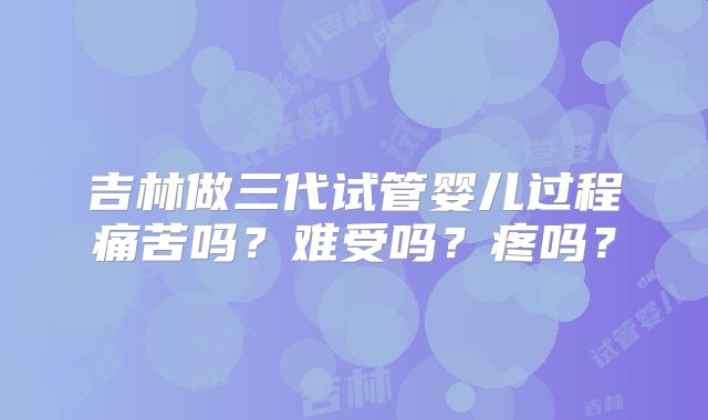 吉林做三代试管婴儿过程痛苦吗？难受吗？疼吗？