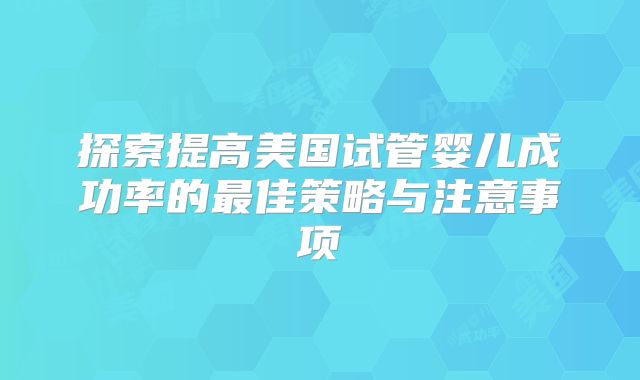 探索提高美国试管婴儿成功率的最佳策略与注意事项