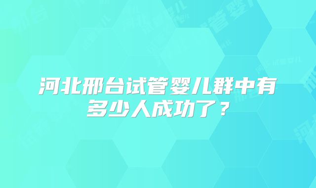 河北邢台试管婴儿群中有多少人成功了？