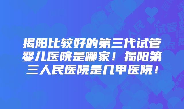 揭阳比较好的第三代试管婴儿医院是哪家！揭阳第三人民医院是几甲医院！