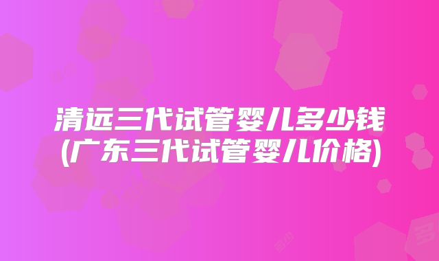 清远三代试管婴儿多少钱(广东三代试管婴儿价格)