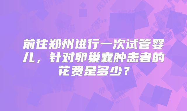 前往郑州进行一次试管婴儿,针对卵巢囊肿患者的花费是多少?