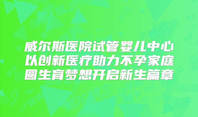 威尔斯医院试管婴儿中心以创新医疗助力不孕家庭圆生育梦想开启新生篇章
