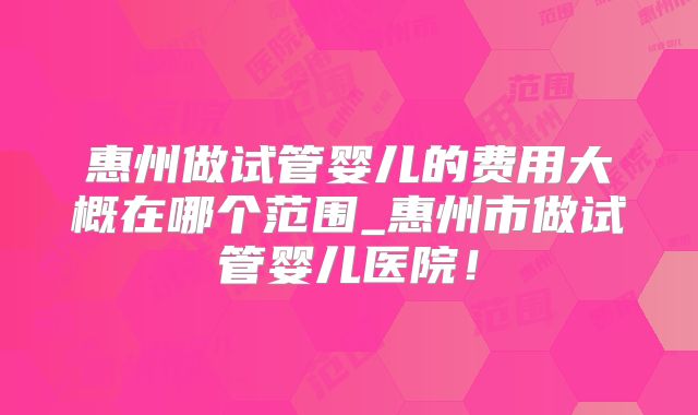 惠州做试管婴儿的费用大概在哪个范围_惠州市做试管婴儿医院！