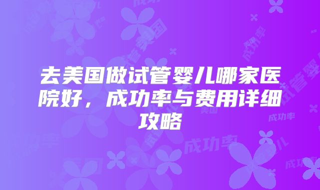 去美国做试管婴儿哪家医院好,成功率与费用详细攻略