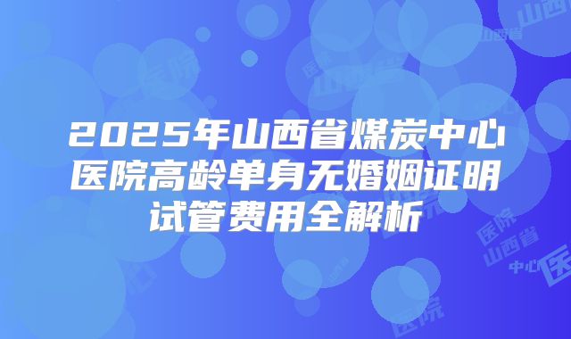 2025年山西省煤炭中心医院高龄单身无婚姻证明试管费用全解析