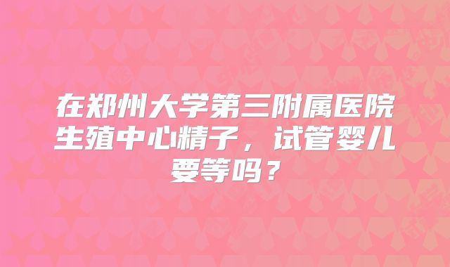 在郑州大学第三附属医院生殖中心精子，试管婴儿要等吗？