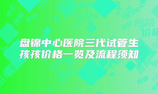 盘锦中心医院三代试管生孩孩价格一览及流程须知
