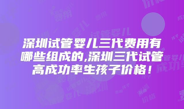 深圳试管婴儿三代费用有哪些组成的,深圳三代试管高成功率生孩子价格!