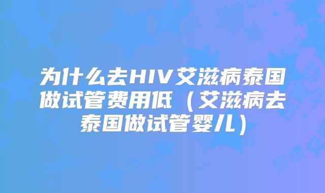 为什么去HIV艾滋病泰国做试管费用低（艾滋病去泰国做试管婴儿）
