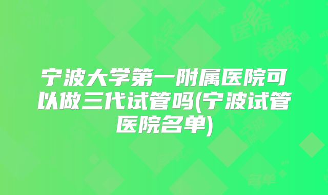 宁波大学第一附属医院可以做三代试管吗(宁波试管医院名单)