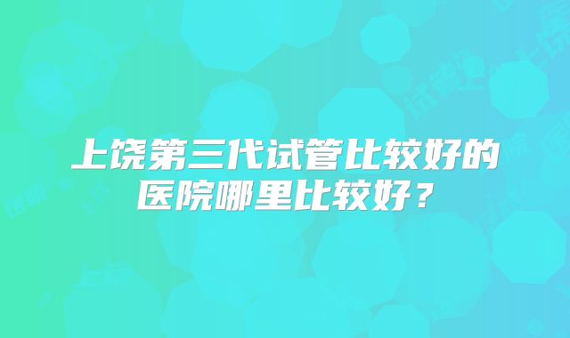 上饶第三代试管比较好的医院哪里比较好？