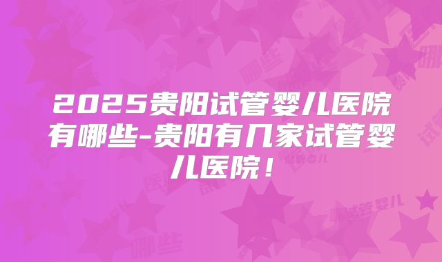 2025贵阳试管婴儿医院有哪些-贵阳有几家试管婴儿医院!