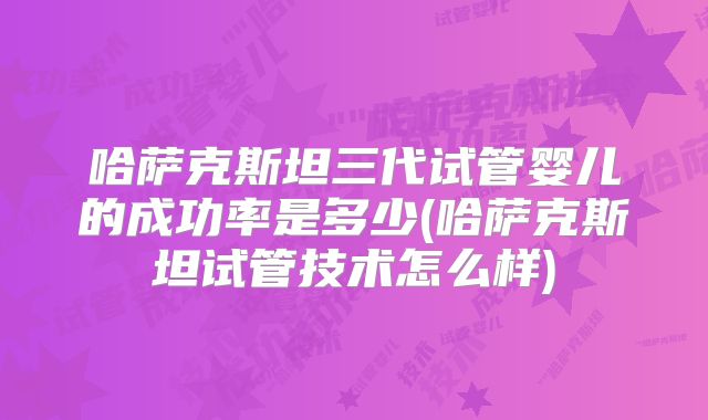 哈萨克斯坦三代试管婴儿的成功率是多少(哈萨克斯坦试管技术怎么样)
