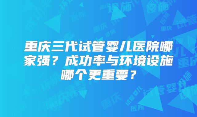重庆三代试管婴儿医院哪家强?成功率与环境设施哪个更重要?