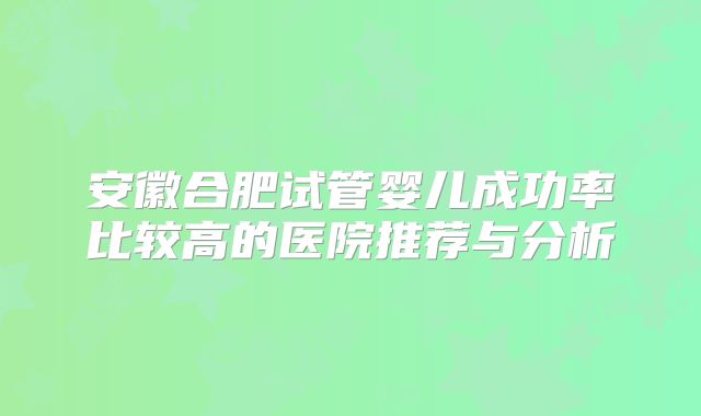 安徽合肥试管婴儿成功率比较高的医院推荐与分析