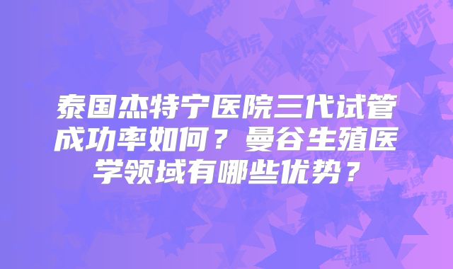 泰国杰特宁医院三代试管成功率如何？曼谷生殖医学领域有哪些优势？