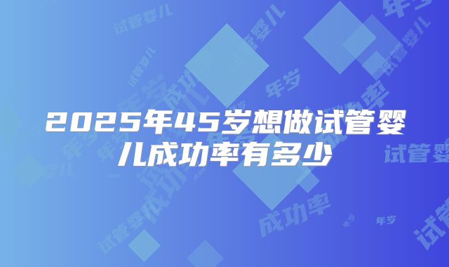 2025年45岁想做试管婴儿成功率有多少