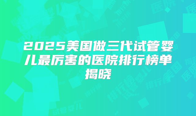 2025美国做三代试管婴儿最厉害的医院排行榜单揭晓