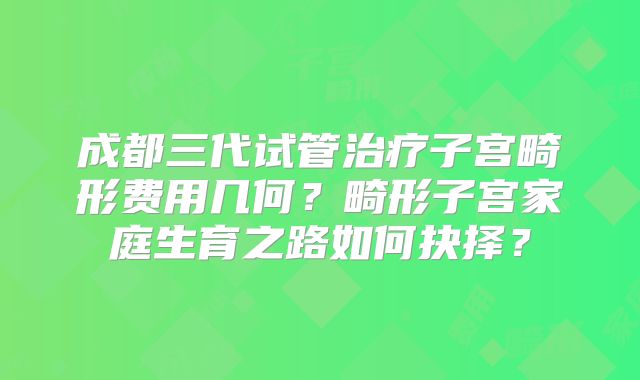 成都三代试管治疗子宫畸形费用几何？畸形子宫家庭生育之路如何抉择？
